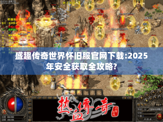 盛趣传奇世界怀旧服官网下载:2025年安全获取全攻略?