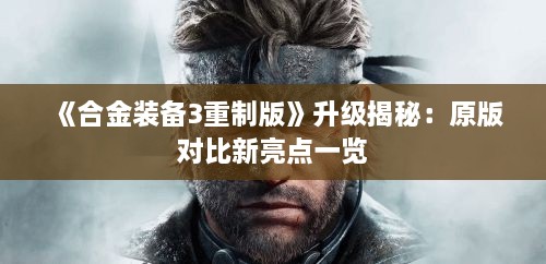 《合金装备3重制版》升级揭秘：原版对比新亮点一览